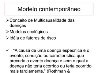 Modelo contemporâneo
Conceito de Multicausalidade das
doenças
Modelos ecológicos
Idéia de fatores de risco
 “A causa de uma doença específica é o
evento, condição ou característica que
precede o evento doença e sem o qual a
doença não teria ocorrido ou teria ocorrido
mais tardiamente.” (Rothman &
 