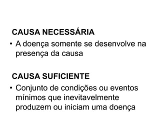 CAUSA NECESSÁRIA
• A doença somente se desenvolve na
presença da causa
CAUSA SUFICIENTE
• Conjunto de condições ou eventos
mínimos que inevitavelmente
produzem ou iniciam uma doença
 