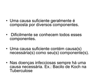 • Uma causa suficiente geralmente é
composta por diversos componentes.
• Dificilmente se conhecem todos esses
componentes.
• Uma causa suficiente contém causa(s)
necessária(s) como seu(s) componente(s).
• Nas doenças infecciosas sempre há uma
causa necessária. Ex.: Bacilo de Koch na
Tuberculose
 