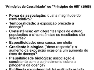 “Princípios de Causalidade” ou “Princípios de Hill” (1965)
• Força da associação: qual a magnitude do
risco relativo?
• Temporalidade: a exposição precede a
doença?
• Consistência: em diferentes tipos de estudo,
populações e circunstâncias os resultados são
similares?
• Especificidade: uma causa, um efeito
• Gradiente biológico ("dose-resposta"): o
aumento da exposição ocasiona um aumento do
risco de doença?
• Plausibilidade biológica: associação é
consistente com o conhecimento sobre a
patogenia da doença?
 