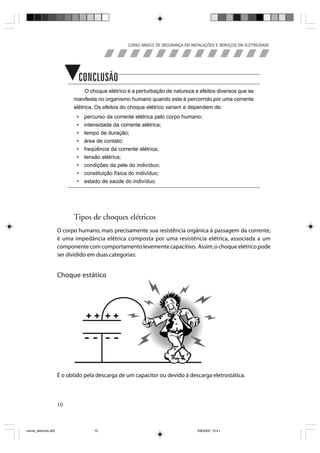 CURSO BÁSICO DE SEGURANÇA EM INSTALAÇÕES E SERVIÇOS EM ELETRICIDADE




                             Concluindo
                                  O choque elétrico é a perturbação de natureza e efeitos diversos que se
                             manifesta no organismo humano quando este é percorrido por uma corrente
                             elétrica. Os efeitos do choque elétrico variam e dependem de:
                               •   percurso da corrente elétrica pelo corpo humano;
                               •   intensidade da corrente elétrica;
                               •   tempo de duração;
                               •   área de contato;
                               •   freqüência da corrente elétrica;
                               •   tensão elétrica;
                               •   condições da pele do indivíduo;
                               •   constituição física do indivíduo;
                               •   estado de saúde do indivíduo.




                             Tipos de choques elétricos
                       O corpo humano, mais precisamente sua resistência orgânica à passagem da corrente,
                       é uma impedância elétrica composta por uma resistência elétrica, associada a um
                       componente com comportamento levemente capacitivo. Assim, o choque elétrico pode
                       ser dividido em duas categorias:


                       Choque estático




                       É o obtido pela descarga de um capacitor ou devido à descarga eletrostática.



                       10



riscos_eletricos.p65                   10                                            8/8/2005, 10:41
 