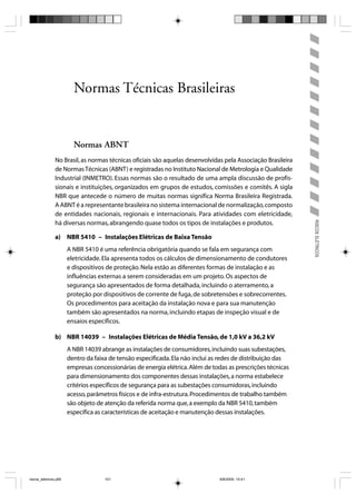 Normas Técnicas Brasileiras


                         Normas ABNT
                No Brasil, as normas técnicas oficiais são aquelas desenvolvidas pela Associação Brasileira
                de Normas Técnicas (ABNT) e registradas no Instituto Nacional de Metrologia e Qualidade
                Industrial (INMETRO). Essas normas são o resultado de uma ampla discussão de profis-
                sionais e instituições, organizados em grupos de estudos, comissões e comitês. A sigla
                NBR que antecede o número de muitas normas significa Norma Brasileira Registrada.
                A ABNT é a representante brasileira no sistema internacional de normalização, composto
                de entidades nacionais, regionais e internacionais. Para atividades com eletricidade,




                                                                                                              RISCOS ELÉTRICOS
                há diversas normas, abrangendo quase todos os tipos de instalações e produtos.

                a) NBR 5410 – Instalações Elétricas de Baixa Tensão
                       A NBR 5410 é uma referência obrigatória quando se fala em segurança com
                       eletricidade. Ela apresenta todos os cálculos de dimensionamento de condutores
                       e dispositivos de proteção. Nela estão as diferentes formas de instalação e as
                       influências externas a serem consideradas em um projeto. Os aspectos de
                       segurança são apresentados de forma detalhada, incluindo o aterramento, a
                       proteção por dispositivos de corrente de fuga, de sobretensões e sobrecorrentes.
                       Os procedimentos para aceitação da instalação nova e para sua manutenção
                       também são apresentados na norma, incluindo etapas de inspeção visual e de
                       ensaios específicos.

                b) NBR 14039 – Instalações Elétricas de Média Tensão, de 1,0 kV a 36,2 kV
                       A NBR 14039 abrange as instalações de consumidores, incluindo suas subestações,
                       dentro da faixa de tensão especificada. Ela não inclui as redes de distribuição das
                       empresas concessionárias de energia elétrica. Além de todas as prescrições técnicas
                       para dimensionamento dos componentes dessas instalações, a norma estabelece
                       critérios específicos de segurança para as subestações consumidoras, incluindo
                       acesso, parâmetros físicos e de infra-estrutura. Procedimentos de trabalho também
                       são objeto de atenção da referida norma que, a exemplo da NBR 5410, também
                       especifica as características de aceitação e manutenção dessas instalações.




riscos_eletricos.p65                 101                                        8/8/2005, 10:41
 