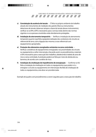 CURSO BÁSICO DE SEGURANÇA EM INSTALAÇÕES E SERVIÇOS EM ELETRICIDADE




                       c)    Constatação da ausência de tensão – É feita no próprio ambiente de trabalho
                             através de: instrumentos de medições dos painéis (fixo) ou instrumentos
                             detectores de tensão (observar sempre a classe de tensão desses instrumentos),
                             verificar se os EPIs e EPCs necessários para o serviço estão dentro das normas
                             vigentes e se as pessoas envolvidas estão devidamente protegidas.
                       d) Instalação de aterramento temporário – Verificar a instalação do aterramento
                          temporário quanto à perfeita eqüipotencialização dos condutores do circuito ao
                          referencial de terra, com a ligação dos mesmos a esse referencial com
                          equipamentos apropriados.
                       e) Proteção dos elementos energizados existentes na zona controlada –
                          Verificar a existência de equipamentos energizados nas proximidades do circuito
                          ou equipamento a sofrer intervenção, checando assim os procedimentos, materiais
                          e EPIs necessários para a execução dos trabalhos, obedecendo à tabela de zona de
                          risco e zona controlada. A proteção poderá ser feita por meio de obstáculos ou
                          barreiras, de acordo com a análise de risco.
                       f)    Instalação da sinalização de impedimento de energização – Confirmar se foi
                             feita a instalação da sinalização em todos os equipamentos que podem vir a
                             energizar o circuito ou equipamento em intervenção. Na falta de sinalização de
                             todos os equipamentos, esta deve ser providenciada.


                       Exemplo de quadro com procedimentos a serem seguidos para a execução do trabalho:




                       106



riscos_eletricos.p65                   106                                           8/8/2005, 10:41
 