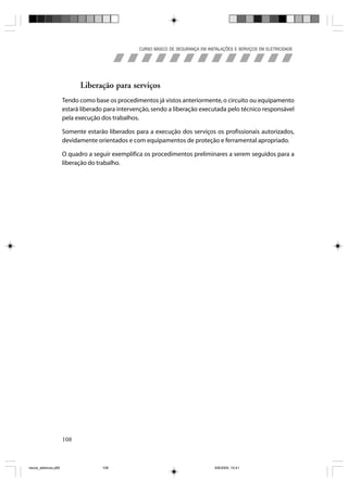CURSO BÁSICO DE SEGURANÇA EM INSTALAÇÕES E SERVIÇOS EM ELETRICIDADE




                             Liberação para serviços
                       Tendo como base os procedimentos já vistos anteriormente, o circuito ou equipamento
                       estará liberado para intervenção, sendo a liberação executada pelo técnico responsável
                       pela execução dos trabalhos.

                       Somente estarão liberados para a execução dos serviços os profissionais autorizados,
                       devidamente orientados e com equipamentos de proteção e ferramental apropriado.

                       O quadro a seguir exemplifica os procedimentos preliminares a serem seguidos para a
                       liberação do trabalho.




                       108



riscos_eletricos.p65                 108                                            8/8/2005, 10:41
 