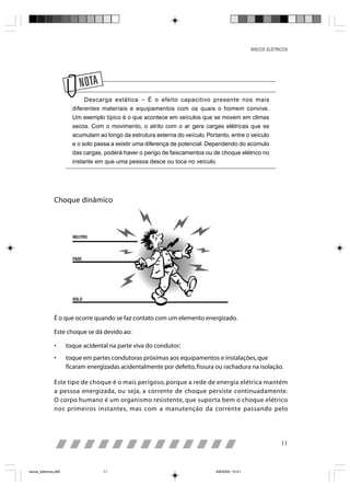 RISCOS ELÉTRICOS




                         N
                              Descarga estática – É o efeito capacitivo presente nos mais
                         diferentes materiais e equipamentos com os quais o homem convive.
                         Um exemplo típico é o que acontece em veículos que se movem em climas
                         secos. Com o movimento, o atrito com o ar gera cargas elétricas que se
                         acumulam ao longo da estrutura externa do veículo. Portanto, entre o veículo
                         e o solo passa a existir uma diferença de potencial. Dependendo do acúmulo
                         das cargas, poderá haver o perigo de faiscamentos ou de choque elétrico no
                         instante em que uma pessoa desce ou toca no veículo.




                Choque dinâmico




                É o que ocorre quando se faz contato com um elemento energizado.

                Este choque se dá devido ao:

                •      toque acidental na parte viva do condutor;
                •      toque em partes condutoras próximas aos equipamentos e instalações, que
                       ficaram energizadas acidentalmente por defeito, fissura ou rachadura na isolação.

                Este tipo de choque é o mais perigoso, porque a rede de energia elétrica mantém
                a pessoa energizada, ou seja, a corrente de choque persiste continuadamente.
                O corpo humano é um organismo resistente, que suporta bem o choque elétrico
                nos primeiros instantes, mas com a manutenção da corrente passando pelo




                                                                                                               11



riscos_eletricos.p65                11                                          8/8/2005, 10:41
 