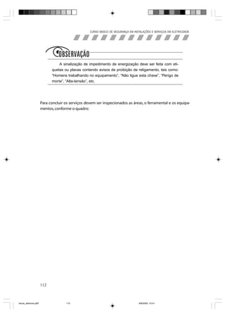 CURSO BÁSICO DE SEGURANÇA EM INSTALAÇÕES E SERVIÇOS EM ELETRICIDADE




                             Obs
                                 A sinalização de impedimento de energização deve ser feita com eti-
                             quetas ou placas contendo avisos de proibição de religamento, tais como:
                             “Homens trabalhando no equipamento”, “Não ligue esta chave”, “Perigo de
                             morte”, “Alta-tensão”, etc.




                       Para concluir os serviços devem ser inspecionados as áreas, o ferramental e os equipa-
                       mentos, conforme o quadro:




                       112



riscos_eletricos.p65                 112                                            8/8/2005, 10:41
 