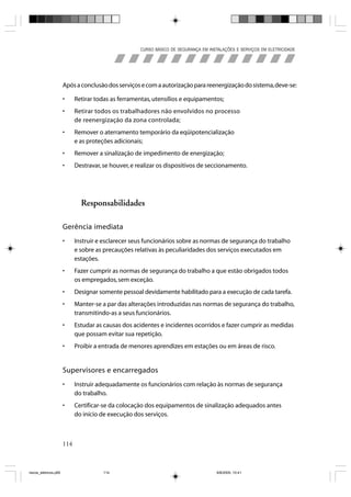 CURSO BÁSICO DE SEGURANÇA EM INSTALAÇÕES E SERVIÇOS EM ELETRICIDADE




                       Após a conclusão dos serviços e com a autorização para reenergização do sistema, deve-se:

                       •     Retirar todas as ferramentas, utensílios e equipamentos;
                       •     Retirar todos os trabalhadores não envolvidos no processo
                             de reenergização da zona controlada;
                       •     Remover o aterramento temporário da eqüipotencialização
                             e as proteções adicionais;
                       •     Remover a sinalização de impedimento de energização;
                       •     Destravar, se houver, e realizar os dispositivos de seccionamento.




                               Responsabilidades

                       Gerência imediata
                       •     Instruir e esclarecer seus funcionários sobre as normas de segurança do trabalho
                             e sobre as precauções relativas às peculiaridades dos serviços executados em
                             estações.
                       •     Fazer cumprir as normas de segurança do trabalho a que estão obrigados todos
                             os empregados, sem exceção.
                       •     Designar somente pessoal devidamente habilitado para a execução de cada tarefa.
                       •     Manter-se a par das alterações introduzidas nas normas de segurança do trabalho,
                             transmitindo-as a seus funcionários.
                       •     Estudar as causas dos acidentes e incidentes ocorridos e fazer cumprir as medidas
                             que possam evitar sua repetição.
                       •     Proibir a entrada de menores aprendizes em estações ou em áreas de risco.


                       Supervisores e encarregados
                       •     Instruir adequadamente os funcionários com relação às normas de segurança
                             do trabalho.
                       •     Certificar-se da colocação dos equipamentos de sinalização adequados antes
                             do início de execução dos serviços.



                       114



riscos_eletricos.p65                    114                                            8/8/2005, 10:41
 