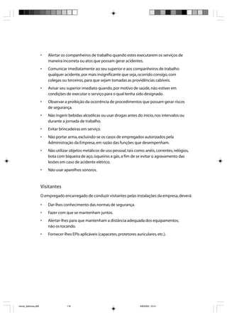 •   Alertar os companheiros de trabalho quando estes executarem os serviços de
                           maneira incorreta ou atos que possam gerar acidentes.
                       •   Comunicar imediatamente ao seu superior e aos companheiros de trabalho
                           qualquer acidente, por mais insignificante que seja, ocorrido consigo, com
                           colegas ou terceiros, para que sejam tomadas as providências cabíveis.
                       •   Avisar seu superior imediato quando, por motivo de saúde, não estiver em
                           condições de executar o serviço para o qual tenha sido designado.
                       •   Observar a proibição da ocorrência de procedimentos que possam gerar riscos
                           de segurança.
                       •   Não ingerir bebidas alcoólicas ou usar drogas antes do início, nos intervalos ou
                           durante a jornada de trabalho.
                       •   Evitar brincadeiras em serviço.
                       •   Não portar arma, excluindo-se os casos de empregados autorizados pela
                           Administração da Empresa, em razão das funções que desempenham.
                       •   Não utilizar objetos metálicos de uso pessoal, tais como: anéis, correntes, relógios,
                           bota com biqueira de aço, isqueiros a gás, a fim de se evitar o agravamento das
                           lesões em caso de acidente elétrico.
                       •   Não usar aparelhos sonoros.



                       Visitantes
                       O empregado encarregado de conduzir visitantes pelas instalações da empresa, deverá:

                       •   Dar-lhes conhecimento das normas de segurança.
                       •   Fazer com que se mantenham juntos.
                       •   Alertar-lhes para que mantenham a distância adequada dos equipamentos,
                           não os tocando.
                       •   Fornecer-lhes EPIs aplicáveis (capacetes, protetores auriculares, etc.).




riscos_eletricos.p65                  116                                          8/8/2005, 10:41
 