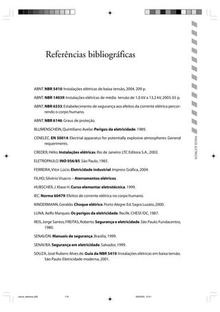 Referências bibliográficas


                ABNT. NBR 5410: Instalações elétricas de baixa tensão, 2004. 209 p.

                ABNT. NBR 14039: Instalações elétricas de média tensão de 1,0 kV a 13,2 kV, 2003. 65 p.

                ABNT. NBR 6533: Estabelecimento de segurança aos efeitos da corrente elétrica percor-
                      rendo o corpo humano.

                ABNT. NBR 6146: Graus de proteção.

                BLUMENSCHEIN, Quintiliano Avelar. Perigos da eletricidade. 1989.




                                                                                                          RISCOS ELÉTRICOS
                CENELEC. EN 50014: Electrial apparatus for potentially explosive atmospheres. General
                     requeriments.

                CREDER, Hélio. Instalações elétricas. Rio de Janeiro: LTC Editora S.A., 2002.

                ELETROPAULO. INO 056/85. São Paulo, 1985.

                FERREIRA, Vitor Lúcio. Eletricidade industrial. Impress Gráfica, 2004.

                FILHO, Silvério Visacro – Aterramentos elétricos.

                HUBSCHER, J. Klave H. Curso elementar eletrotécnica. 1999.

                IEC. Norma 60479: Efeitos de corrente elétrica no corpo humano.

                KINDERMANN, Geraldo. Choque elétrico. Porto Alegre: Ed. Sagra Luzato, 2000.

                LUNA, Aelfo Marques. Os perigos da eletricidade. Recife. CHESF/DC, 1987.

                REIS, Jorge Santos; FREITAS, Roberto. Segurança e eletricidade. São Paulo: Fundacentro,
                       1980.

                SENAI/DN. Manuais de segurança. Brasília, 1999.

                SENAI/BA. Segurança em eletricidade. Salvador, 1999.

                SOUZA, José Rubens Alves de. Guia da NBR 5410: Instalações elétricas em baixa tensão.
                    São Paulo: Eletricidade moderna, 2001.




riscos_eletricos.p65               119                                         8/8/2005, 10:41
 