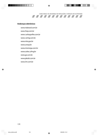 CURSO BÁSICO DE SEGURANÇA EM INSTALAÇÕES E SERVIÇOS EM ELETRICIDADE




                       Endereços eletrônicos

                             www.ritzbrasil.com.br
                             www. fesp.com.br
                             www. carbografite.com.br
                             www. cemig.com.br
                             www.mte.gov.br
                             www.unesp.br
                             www.miomega.com.br
                             www.coltec.ufmg.br
                             www.ge.com.br
                             www.jakobi.com.br
                             www.3m.com.br




                       120



riscos_eletricos.p65                   120                                            8/8/2005, 10:41
 