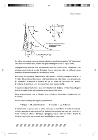RISCOS ELÉTRICOS




                No solo, a corrente de curto-circuito gerará potenciais distintos desde o "pé" da torre até
                uma distância remota. Este potencial é apresentado pela curva da figura acima.

                Uma pessoa tocando na torre no momento do curto-circuito ficará submetida a um
                choque proveniente da tensão de toque. Entre a palma da mão e o pé haverá uma
                diferença de potencial chamada de tensão de toque.

                Por norma, e nos projetos de sistema de aterramento, considera-se a pessoa afastada a
                1 metro do equipamento em que está tocando com a mão. Neste caso, a resistência
                R1 representa a resistência da terra do "pé" da torre até a distância de 1 metro.
                O restante do trecho da terra é representado pela resistência R2.

                A resistência do corpo humano para corrente alternada de 50 ou 60 Hz, pele suada, para
                tensão de toque maior que 250 V fica saturada em 1 000 ohms.

                Cada pé em contato com o solo terá uma resistência de contato representada por
                R contato.

                Assim, a tensão de toque é expressa pela fórmula:

                       V toque = (R corpo humano + R contato ÷ 2) I choque
                O aterramento no "pé" da torre só estará adequado se, no instante do curto-circuito mo-
                nofásico à terra, a tensão de toque ficar abaixo do limite de tensão para não causar fibri-
                lação ventricular. A tensão de toque é perigosa, porque o coração está no trajeto da
                corrente de choque, aumentando o risco de fibrilação ventricular.



                                                                                                              13



riscos_eletricos.p65               13                                          8/8/2005, 10:41
 