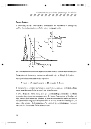 CURSO BÁSICO DE SEGURANÇA EM INSTALAÇÕES E SERVIÇOS EM ELETRICIDADE




                       Tensão de passo

                       A tensão de passo é a tensão elétrica entre os dois pés no instante da operação ou
                       defeito tipo curto-circuito monofásico à terra no equipamento.




                       No caso da torre de transmissão, a pessoa receberá entre os dois pés a tensão de passo

                       Nos projetos de aterramento considera-se a distância entre os dois pés de 1 metro.

                       Pela figura apresentada, obtém-se a expressão:

                             V passo = (R corpo humano + 2R contato) I choque

                       O aterramento só será bom se a tensão de passo for menor do que o limite de tensão de
                       passo para não causar fibrilação ventricular no ser humano.

                       A tensão de passo é menos perigosa do que a tensão de toque. Isso se deve ao fato de
                       o coração não estar no percurso da corrente de choque. Esta corrente vai de pé em pé,
                       mas mesmo assim é também perigosa. As veias e artérias vão da planta do pé até o
                       coração. Sendo o sangue condutor, a corrente de choque, devido à tensão de passo, vai
                       do pé até o coração e deste ao outro pé. Por esse motivo, a tensão de passo é também
                       perigosa e pode provocar fibrilação ventricular.




                       14



riscos_eletricos.p65                  14                                            8/8/2005, 10:41
 
