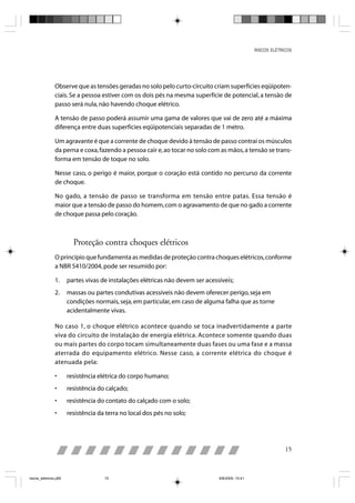 RISCOS ELÉTRICOS




                Observe que as tensões geradas no solo pelo curto-circuito criam superfícies eqüipoten-
                ciais. Se a pessoa estiver com os dois pés na mesma superfície de potencial, a tensão de
                passo será nula, não havendo choque elétrico.

                A tensão de passo poderá assumir uma gama de valores que vai de zero até a máxima
                diferença entre duas superfícies eqüipotenciais separadas de 1 metro.

                Um agravante é que a corrente de choque devido à tensão de passo contrai os músculos
                da perna e coxa, fazendo a pessoa cair e, ao tocar no solo com as mãos, a tensão se trans-
                forma em tensão de toque no solo.

                Nesse caso, o perigo é maior, porque o coração está contido no percurso da corrente
                de choque.

                No gado, a tensão de passo se transforma em tensão entre patas. Essa tensão é
                maior que a tensão de passo do homem, com o agravamento de que no gado a corrente
                de choque passa pelo coração.



                         Proteção contra choques elétricos
                O princípio que fundamenta as medidas de proteção contra choques elétricos, conforme
                a NBR 5410/2004, pode ser resumido por:

                1.     partes vivas de instalações elétricas não devem ser acessíveis;
                2.     massas ou partes condutivas acessíveis não devem oferecer perigo, seja em
                       condições normais, seja, em particular, em caso de alguma falha que as torne
                       acidentalmente vivas.

                No caso 1, o choque elétrico acontece quando se toca inadvertidamente a parte
                viva do circuito de instalação de energia elétrica. Acontece somente quando duas
                ou mais partes do corpo tocam simultaneamente duas fases ou uma fase e a massa
                aterrada do equipamento elétrico. Nesse caso, a corrente elétrica do choque é
                atenuada pela:

                •      resistência elétrica do corpo humano;
                •      resistência do calçado;
                •      resistência do contato do calçado com o solo;
                •      resistência da terra no local dos pés no solo;




                                                                                                               15



riscos_eletricos.p65                 15                                         8/8/2005, 10:41
 
