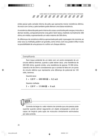 CURSO BÁSICO DE SEGURANÇA EM INSTALAÇÕES E SERVIÇOS EM ELETRICIDADE




                       então passar pela camada interna da pele, que apresenta menor resistência elétrica.
                       Ao estar com cortes, a pele também pode oferecer uma baixa resistência.

                       A resistência oferecida pela parte interna do corpo, constituída pelo sangue, músculos e
                       demais tecidos, comparativamente à da pele é bem baixa, medindo normalmente 300
                       ohms, em média, e apresentando um valor máximo de 500 ohms.

                       As diferenças da resistência elétrica apresentada pela pele à passagem da corrente, ao
                       estar seca ou molhada, podem ser grandes, como vimos. Com isso, podem influir muito
                       na possibilidade de uma pessoa vir a sofrer um choque elétrico.




                             Exemplificando
                                  Num toque acidental de um dedo com um ponto energizado de um
                             circuito elétrico teremos, quando a pele estiver seca, uma resistência de
                             400 000 ohms; quando úmida, uma resistência de apenas 15 000 ohms.
                             Usando a lei de Ohm e considerando que o contato foi feito em um ponto
                             do circuito elétrico que representa uma diferença de potencial de 120
                             volts, teremos:

                                  Quando seca:
                                  I = 120 V ÷ 400 000 Ω = 0,3 mA
                                  Quando molhada:
                                  I = 120 V ÷ 15 000 Ω = 8 mA




                             N
                                 Corrente de largar é o valor máximo de corrente que uma pessoa pode
                             suportar quando estiver segurando um objeto energizado e ainda ser
                             capaz de largá-lo pela ação de músculos diretamente estimulados
                             por esta corrente.




                       20



riscos_eletricos.p65                  20                                             8/8/2005, 10:41
 