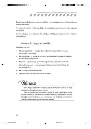 CURSO BÁSICO DE SEGURANÇA EM INSTALAÇÕES E SERVIÇOS EM ELETRICIDADE




                       Este choque poderá ocorrer entre um condutor interno e a pele, ou entre dois condutores
                       internos no corpo.

                       A resistência elétrica nestas condições é muito baixa, aumentando muito o perigo
                       do choque.

                       O microchoque ocorre principalmente por defeitos em equipamentos médico-
                       hospitalares.



                              Sintomas do choque no indivíduo
                       Manifestam-se por:

                       •    Parada respiratória – inibição dos centros nervosos, inclusive dos que
                            comandam a respiração.
                       •    Parada cardíaca – alteração no ritmo cardíaco, podendo produzir fibrilação
                            e uma conseqüente parada.
                       •    Necrose – resultado de queimaduras profundas produzidas no tecido.
                       •    Alteração no sangue – provocada por efeitos térmicos e eletrolíticos da
                            corrente elétrica.
                       •    Perturbação do sistema nervoso.
                       •    Seqüelas em vários órgãos do corpo humano.




                              O
                                   Se o choque elétrico for devido ao contato direto com a tensão da rede,
                              todas as manifestações podem ocorrer.
                                   Para os choques elétricos devido à tensão de toque e à de passo impos-
                              tas pelo sistema de aterramento durante o defeito na rede elétrica, a mani-
                              festação mais importante a ser considerada é a fibrilação ventricular do
                              coração, que ainda iremos abordar mais a seguir.




                       22



riscos_eletricos.p65                  22                                             8/8/2005, 10:41
 