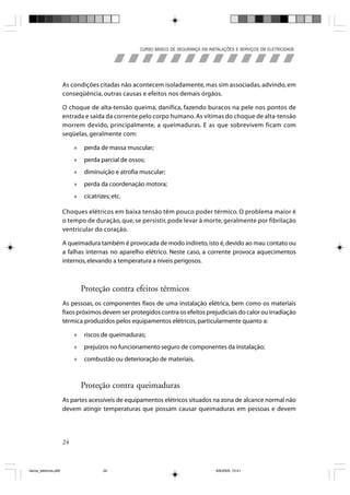 CURSO BÁSICO DE SEGURANÇA EM INSTALAÇÕES E SERVIÇOS EM ELETRICIDADE




                       As condições citadas não acontecem isoladamente, mas sim associadas, advindo, em
                       conseqüência, outras causas e efeitos nos demais órgãos.

                       O choque de alta-tensão queima, danifica, fazendo buracos na pele nos pontos de
                       entrada e saída da corrente pelo corpo humano. As vítimas do choque de alta-tensão
                       morrem devido, principalmente, a queimaduras. E as que sobrevivem ficam com
                       seqüelas, geralmente com:

                            »   perda de massa muscular;
                            »   perda parcial de ossos;
                            »   diminuição e atrofia muscular;
                            »   perda da coordenação motora;
                            »   cicatrizes; etc.

                       Choques elétricos em baixa tensão têm pouco poder térmico. O problema maior é
                       o tempo de duração, que, se persistir, pode levar à morte, geralmente por fibrilação
                       ventricular do coração.

                       A queimadura também é provocada de modo indireto, isto é, devido ao mau contato ou
                       a falhas internas no aparelho elétrico. Neste caso, a corrente provoca aquecimentos
                       internos, elevando a temperatura a níveis perigosos.



                                Proteção contra efeitos térmicos
                       As pessoas, os componentes fixos de uma instalação elétrica, bem como os materiais
                       fixos próximos devem ser protegidos contra os efeitos prejudiciais do calor ou irradiação
                       térmica produzidos pelos equipamentos elétricos, particularmente quanto a:

                            »   riscos de queimaduras;
                            »   prejuízos no funcionamento seguro de componentes da instalação;
                            »   combustão ou deterioração de materiais.



                                Proteção contra queimaduras
                       As partes acessíveis de equipamentos elétricos situados na zona de alcance normal não
                       devem atingir temperaturas que possam causar queimaduras em pessoas e devem




                       24



riscos_eletricos.p65                    24                                            8/8/2005, 10:41
 