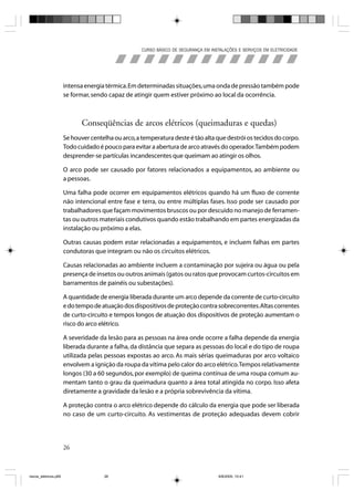 CURSO BÁSICO DE SEGURANÇA EM INSTALAÇÕES E SERVIÇOS EM ELETRICIDADE




                       intensa energia térmica. Em determinadas situações, uma onda de pressão também pode
                       se formar, sendo capaz de atingir quem estiver próximo ao local da ocorrência.



                              Conseqüências de arcos elétricos (queimaduras e quedas)
                       Se houver centelha ou arco, a temperatura deste é tão alta que destrói os tecidos do corpo.
                       Todo cuidado é pouco para evitar a abertura de arco através do operador. Também podem
                       desprender-se partículas incandescentes que queimam ao atingir os olhos.

                       O arco pode ser causado por fatores relacionados a equipamentos, ao ambiente ou
                       a pessoas.

                       Uma falha pode ocorrer em equipamentos elétricos quando há um fluxo de corrente
                       não intencional entre fase e terra, ou entre múltiplas fases. Isso pode ser causado por
                       trabalhadores que façam movimentos bruscos ou por descuido no manejo de ferramen-
                       tas ou outros materiais condutivos quando estão trabalhando em partes energizadas da
                       instalação ou próximo a elas.

                       Outras causas podem estar relacionadas a equipamentos, e incluem falhas em partes
                       condutoras que integram ou não os circuitos elétricos.

                       Causas relacionadas ao ambiente incluem a contaminação por sujeira ou água ou pela
                       presença de insetos ou outros animais (gatos ou ratos que provocam curtos-circuitos em
                       barramentos de painéis ou subestações).

                       A quantidade de energia liberada durante um arco depende da corrente de curto-circuito
                       e do tempo de atuação dos dispositivos de proteção contra sobrecorrentes. Altas correntes
                       de curto-circuito e tempos longos de atuação dos dispositivos de proteção aumentam o
                       risco do arco elétrico.

                       A severidade da lesão para as pessoas na área onde ocorre a falha depende da energia
                       liberada durante a falha, da distância que separa as pessoas do local e do tipo de roupa
                       utilizada pelas pessoas expostas ao arco. As mais sérias queimaduras por arco voltaico
                       envolvem a ignição da roupa da vítima pelo calor do arco elétrico. Tempos relativamente
                       longos (30 a 60 segundos, por exemplo) de queima contínua de uma roupa comum au-
                       mentam tanto o grau da queimadura quanto a área total atingida no corpo. Isso afeta
                       diretamente a gravidade da lesão e a própria sobrevivência da vítima.

                       A proteção contra o arco elétrico depende do cálculo da energia que pode ser liberada
                       no caso de um curto-circuito. As vestimentas de proteção adequadas devem cobrir




                       26



riscos_eletricos.p65                  26                                              8/8/2005, 10:41
 