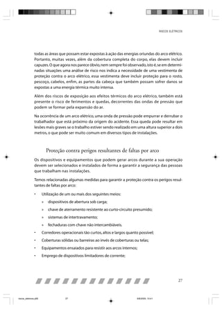 RISCOS ELÉTRICOS




                todas as áreas que possam estar expostas à ação das energias oriundas do arco elétrico.
                Portanto, muitas vezes, além da cobertura completa do corpo, elas devem incluir
                capuzes. O que agora nos parece óbvio, nem sempre foi observado, isto é, se em determi-
                nadas situações uma análise de risco nos indica a necessidade de uma vestimenta de
                proteção contra o arco elétrico, essa vestimenta deve incluir proteção para o rosto,
                pescoço, cabelos, enfim, as partes da cabeça que também possam sofrer danos se
                expostas a uma energia térmica muito intensa.

                Além dos riscos de exposição aos efeitos térmicos do arco elétrico, também está
                presente o risco de ferimentos e quedas, decorrentes das ondas de pressão que
                podem se formar pela expansão do ar.

                Na ocorrência de um arco elétrico, uma onda de pressão pode empurrar e derrubar o
                trabalhador que está próximo da origem do acidente. Essa queda pode resultar em
                lesões mais graves se o trabalho estiver sendo realizado em uma altura superior a dois
                metros, o que pode ser muito comum em diversos tipos de instalações.



                           Proteção contra perigos resultantes de faltas por arco
                Os dispositivos e equipamentos que podem gerar arcos durante a sua operação
                devem ser selecionados e instalados de forma a garantir a segurança das pessoas
                que trabalham nas instalações.

                Temos relacionadas algumas medidas para garantir a proteção contra os perigos resul-
                tantes de faltas por arco:

                •      Utilização de um ou mais dos seguintes meios:
                       »    dispositivos de abertura sob carga;
                       »    chave de aterramento resistente ao curto-circuito presumido;
                       »    sistemas de intertravamento;
                       »    fechaduras com chave não intercambiáveis.
                •      Corredores operacionais tão curtos, altos e largos quanto possível;
                •      Coberturas sólidas ou barreiras ao invés de coberturas ou telas;
                •      Equipamentos ensaiados para resistir aos arcos internos;
                •      Emprego de dispositivos limitadores de corrente;




                                                                                                               27



riscos_eletricos.p65                  27                                        8/8/2005, 10:41
 