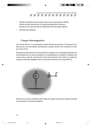 CURSO BÁSICO DE SEGURANÇA EM INSTALAÇÕES E SERVIÇOS EM ELETRICIDADE




                       •    Seleção de tempos de interrupção muito curtos, o que pode ser obtido
                            através de relés instantâneos ou através de dispositivos sensíveis a
                            pressão, luz ou calor, atuando em dispositivos de interrupção rápidos;
                       •    Operação da instalação.




                              Campos eletromagnéticos
                       Um campo elétrico é uma grandeza vetorial (função da posição e do tempo) que é
                       descrita por sua intensidade. Normalmente campos elétricos são medidos em volts
                       por metro (V/m).

                       Experiências demonstram que uma partícula carregada com carga q, abandonada nas
                       proximidades de um corpo carregado com carga Q, pode ser atraída ou repelida pelo
                       mesmo sob a ação de uma força F, a qual denominamos força elétrica. A região do
                       espaço ao redor da carga Q, em que isso acontece, denomina-se campo elétrico.




                       Denomina-se campo magnético toda região do espaço na qual uma agulha imantada
                       fica sob ação de uma força magnética.




                       28



riscos_eletricos.p65                  28                                               8/8/2005, 10:41
 