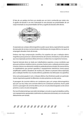 RISCOS ELÉTRICOS




                O fato de um pedaço de ferro ser atraído por um ímã é conhecido por todos nós.
                A agulha da bússola é um ímã. Colocando-se uma bússola nas proximidades de um
                corpo imantado ou nas proximidades da Terra, a agulha da bússola sofre desvio.




                A exposição aos campos eletromagnéticos pode causar danos, especialmente quando
                da execução de serviços na transmissão e distribuição de energia elétrica, nos quais se
                empregam elevados níveis de tensão.

                Embora não haja comprovação científica, há suspeitas de que a radiação eletro-
                magnética possa provocar o desenvolvimento de tumores. Entretanto, é certo afirmar
                que essa exposição promove efeitos térmicos e endócrinos no organismo humano.

                Especial atenção deve ser dada aos trabalhadores expostos a essas condições que
                possuam próteses metálicas (pinos, encaixes, hastes), pois a radiação promove aque-
                cimento intenso nos elementos metálicos, podendo provocar lesões. Da mesma forma,
                os trabalhadores que portam aparelhos e equipamentos eletrônicos (marca-passo,
                amplificador auditivo, dosadores de insulina, etc.) devem se precaver dessa exposição,
                pois a radiação interfere nos circuitos elétricos, podendo criar disfunções nos aparelhos.

                Uma outra preocupação é com a indução elétrica. Esse fenômeno pode ser particular-
                mente importante quando há diferentes circuitos próximos uns dos outros.

                A passagem da corrente elétrica em condutores gera um campo eletromagnético
                que, por sua vez, induz uma corrente elétrica em condutores próximos. Assim, pode
                ocorrer a passagem de corrente elétrica em um circuito desenergizado se ele estiver
                próximo a outro circuito energizado.

                Por isso é fundamental que você, além de desligar o circuito no qual vai trabalhar, confira,
                com equipamentos apropriados (voltímetros ou detectores de tensão), se o circuito está
                efetivamente sem tensão.




                                                                                                              29



riscos_eletricos.p65               29                                          8/8/2005, 10:41
 