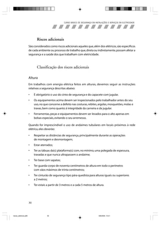 CURSO BÁSICO DE SEGURANÇA EM INSTALAÇÕES E SERVIÇOS EM ELETRICIDADE




                              Riscos adicionais
                       São considerados como riscos adicionais aqueles que, além dos elétricos, são específicos
                       de cada ambiente ou processo de trabalho que, direta ou indiretamente, possam afetar a
                       segurança e a saúde dos que trabalham com eletricidade.



                              Classificação dos riscos adicionais

                       Altura
                       Em trabalhos com energia elétrica feitos em alturas, devemos seguir as instruções
                       relativas a segurança descritas abaixo:

                       •    É obrigatório o uso do cinto de segurança e do capacete com jugular.
                       •    Os equipamentos acima devem ser inspecionados pelo trabalhador antes do seu
                            uso, no que concerne a defeito nas costuras, rebites, argolas, mosquetões, molas e
                            travas, bem como quanto à integridade da carneira e da jugular.
                       •    Ferramentas, peças e equipamentos devem ser levados para o alto apenas em
                            bolsas especiais, evitando o seu arremesso.

                       Quando for imprescindível o uso de andaimes tubulares em locais próximos à rede
                       elétrica, eles deverão:

                       •    Respeitar as distâncias de segurança, principalmente durante as operações
                            de montagem e desmontagem;
                       •    Estar aterrados;
                       •    Ter as tábuas da(s) plataforma(s) com, no mínimo, uma polegada de espessura,
                            travadas e que nunca ultrapassem o andaime;
                       •    Ter base com sapatas;
                       •    Ter guarda-corpo de noventa centímetros de altura em todo o perímetro
                            com vãos máximos de trinta centímetros;
                       •    Ter cinturão de segurança tipo pára-quedista para alturas iguais ou superiores
                            a 2 metros;
                       •    Ter estais a partir de 3 metros e a cada 5 metros de altura.




                       30



riscos_eletricos.p65                   30                                             8/8/2005, 10:41
 