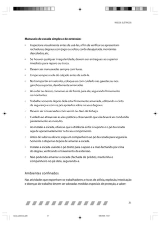 RISCOS ELÉTRICOS




                Manuseio de escada simples e de extensão:

                •      Inspecione visualmente antes de usá-las, a fim de verificar se apresentam
                       rachaduras, degraus com jogo ou soltos, corda desajustada, montantes
                       descolados, etc.

                •      Se houver qualquer irregularidade, devem ser entregues ao superior
                       imediato para reparo ou troca.

                •      Devem ser manuseadas sempre com luvas.

                •      Limpe sempre a sola do calçado antes de subi-la.

                •      No transportar em veículos, coloque-as com cuidado nas gavetas ou nos
                       ganchos-suportes, devidamente amarradas.

                •      Ao subir ou descer, conserve-se de frente para ela, segurando firmemente
                       os montantes.

                •      Trabalhe somente depois dela estar firmemente amarrada, utilizando o cinto
                       de segurança e com os pés apoiados sobre os seus degraus.

                •      Devem ser conservadas com verniz ou óleo de linhaça.

                •      Cuidado ao atravessar as vias públicas, observando que ela deverá ser conduzida
                       paralelamente ao meio-fio.

                •      Ao instalar a escada, observe que a distância entre o suporte e o pé da escada
                       seja de aproximadamente ¼ do seu comprimento.

                •      Antes de subir ou descer, exija um companheiro ao pé da escada para segurá-la.
                       Somente o dispense depois de amarrar a escada.

                •      Instalar a escada usando o pé direto para o apoio e a mão fechando por cima
                       do degrau, verificando o travamento da extensão.

                •      Não podendo amarrar a escada (fachada de prédio), mantenha o
                       companheiro no pé dela, segurando-a.



                Ambientes confinados
                Nas atividades que exponham os trabalhadores a riscos de asfixia, explosão, intoxicação
                e doenças do trabalho devem ser adotadas medidas especiais de proteção, a saber:




                                                                                                              31



riscos_eletricos.p65                 31                                        8/8/2005, 10:41
 