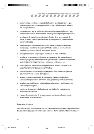 CURSO BÁSICO DE SEGURANÇA EM INSTALAÇÕES E SERVIÇOS EM ELETRICIDADE




                       a)   treinamento e orientação para os trabalhadores quanto aos riscos a que
                            estão submetidos, a forma de preveni-los e o procedimento a ser adotado
                            em situação de risco;

                       b) nos serviços em que se utilizem produtos químicos, os trabalhadores não
                          poderão realizar suas atividades sem um programa de proteção respiratória;

                       c)   a realização de trabalho em recintos confinados deve ser precedida de
                            inspeção prévia e elaboração de ordem de serviço com os procedimentos
                            a serem adotados;

                       d) monitoramento permanente de substância que cause asfixia, explosão
                          e intoxicação no interior de locais confinados realizado por trabalhador
                          qualificado sob supervisão de responsável técnico;

                       e)   proibição de uso de oxigênio para ventilação de local confinado;

                       f)   ventilação local exaustora eficaz que faça a extração dos contaminantes
                            e ventilação geral que execute a insuflação de ar para o interior do ambiente,
                            garantindo de forma permanente a renovação contínua do ar;

                       g) sinalização com informação clara e permanente durante a realização de
                          trabalhos no interior de espaços confinados;

                       h) uso de cordas ou cabos de segurança e pontos fixos para amarração que
                          possibilitem meios seguros de resgates;

                       i)   acondicionamento adequado de substâncias tóxicas ou inflamáveis
                            utilizadas na aplicação de laminados, pisos, papéis de parede ou similares;

                       j)   a cada grupo de 20 (vinte) trabalhadores, pelo menos 2 (dois) devem ser
                            treinados para resgate;

                       k)   manter ao alcance dos trabalhadores ar mandado e/ou equipamento
                            autônomo para resgate;

                       l)   no caso de manutenção de tanque, providenciar desgaseificação prévia
                            antes da execução do trabalho.



                       Áreas classificadas
                       São considerados ambientes de alto risco aqueles nos quais existe a possibilidade
                       de vazamento de gases inflamáveis em situação de funcionamento normal devido




                       32



riscos_eletricos.p65                   32                                             8/8/2005, 10:41
 