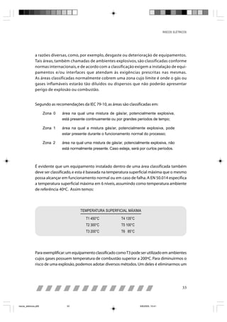 RISCOS ELÉTRICOS




                a razões diversas, como, por exemplo, desgaste ou deterioração de equipamentos.
                Tais áreas, também chamadas de ambientes explosivos, são classificadas conforme
                normas internacionais, e de acordo com a classificação exigem a instalação de equi-
                pamentos e/ou interfaces que atendam às exigências prescritas nas mesmas.
                As áreas classificadas normalmente cobrem uma zona cujo limite é onde o gás ou
                gases inflamáveis estarão tão diluídos ou dispersos que não poderão apresentar
                perigo de explosão ou combustão.


                Segundo as recomendações da IEC 79-10, as áreas são classificadas em:

                       Zona 0   área na qual uma mistura de gás/ar, potencialmente explosiva,
                                está presente continuamente ou por grandes períodos de tempo;

                       Zona 1   área na qual a mistura gás/ar, potencialmente explosiva, pode
                                estar presente durante o funcionamento normal do processo;

                       Zona 2   área na qual uma mistura de gás/ar, potencialmente explosiva, não
                                está normalmente presente. Caso esteja, será por curtos períodos.



                É evidente que um equipamento instalado dentro de uma área classificada também
                deve ser classificado, e esta é baseada na temperatura superficial máxima que o mesmo
                possa alcançar em funcionamento normal ou em caso de falha. A EN 50.014 especifica
                a temperatura superficial máxima em 6 níveis, assumindo como temperatura ambiente
                de referência 40ºC. Assim temos:




                                          TEMPERATURA SUPERFICIAL MÁXIMA

                                             T1 450°C             T4 135°C
                                             T2 300°C             T5 100°C
                                             T3 200°C             T6 85°C




                Para exemplificar: um equipamento classificado como T3 pode ser utilizado em ambientes
                cujos gases possuem temperatura de combustão superior a 200ºC. Para diminuirmos o
                risco de uma explosão, podemos adotar diversos métodos. Um deles é eliminarmos um




                                                                                                            33



riscos_eletricos.p65              33                                         8/8/2005, 10:41
 