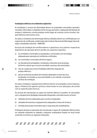RISCOS ELÉTRICOS




                Instalações elétricas em ambientes explosivos

                As instalações e serviços de eletricidade devem ser projetados, executados, operados,
                mantidos, reformados e ampliados de forma que permitam a adequada distribuição de
                energia e isolamento, correta proteção contra fugas de corrente, curtos-circuitos, cho-
                ques elétricos, entre outros riscos.

                Os cabos e condutores de alimentação elétrica utilizados devem ser certificados por um
                organismo de certificação, credenciado pelo Instituto Nacional de Metrologia, Normali-
                zação e Qualidade Industrial – INMETRO.

                Os locais de instalação de transformadores e capacitores, seus painéis e respectivos
                dispositivos de operação devem atender aos seguintes requisitos:

                a)     ser ventilados e iluminados ou projetados e construídos com tecnologia
                       adequada para operação em ambientes confinados;
                b) ser construídos e ancorados de forma segura;
                c)     ser devidamente protegidos e sinalizados, indicando zona de perigo,
                       de forma a alertar que o acesso é proibido a pessoas não autorizadas;
                d) não ser usados para outras finalidades diferentes daquelas do
                   projeto elétrico; e
                e)     possuir extintores portáteis de incêndio, adequados à classe de risco,
                       localizados na entrada ou nas proximidades e, em subsolo, a montante
                       do fluxo de ventilação.

                Os cabos, instalação e equipamentos elétricos devem ser protegidos contra impactos,
                água e influência de agentes químicos, observando-se suas aplicações, de acordo
                com as especificações técnicas.

                Os serviços de manutenção ou reparo de sistemas elétricos só podem ser executados
                com o equipamento desligado, etiquetado, bloqueado e aterrado, exceto se forem:

                a)     utilizadas técnicas adequadas para circuitos energizados;
                b) utilizados ferramentas e equipamentos adequados à classe de tensão; e
                c)     tomadas precauções necessárias para a segurança dos trabalhadores.

                O bloqueio durante as operações de manutenção e reparo de instalações elétricas deve
                ser realizado utilizando-se cadeado e etiquetas sinalizadoras fixadas em local visível
                contendo, no mínimo, as seguintes indicações:



                                                                                                              35



riscos_eletricos.p65                35                                         8/8/2005, 10:41
 