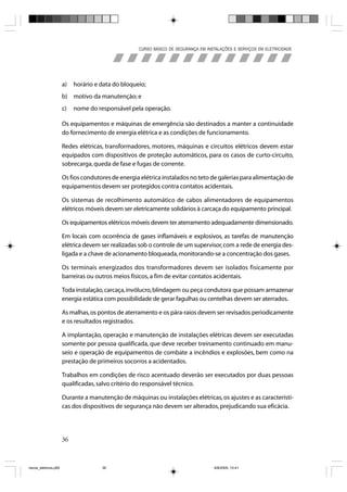 CURSO BÁSICO DE SEGURANÇA EM INSTALAÇÕES E SERVIÇOS EM ELETRICIDADE




                       a)   horário e data do bloqueio;
                       b) motivo da manutenção; e
                       c)   nome do responsável pela operação.

                       Os equipamentos e máquinas de emergência são destinados a manter a continuidade
                       do fornecimento de energia elétrica e as condições de funcionamento.

                       Redes elétricas, transformadores, motores, máquinas e circuitos elétricos devem estar
                       equipados com dispositivos de proteção automáticos, para os casos de curto-circuito,
                       sobrecarga, queda de fase e fugas de corrente.

                       Os fios condutores de energia elétrica instalados no teto de galerias para alimentação de
                       equipamentos devem ser protegidos contra contatos acidentais.

                       Os sistemas de recolhimento automático de cabos alimentadores de equipamentos
                       elétricos móveis devem ser eletricamente solidários à carcaça do equipamento principal.

                       Os equipamentos elétricos móveis devem ter aterramento adequadamente dimensionado.

                       Em locais com ocorrência de gases inflamáveis e explosivos, as tarefas de manutenção
                       elétrica devem ser realizadas sob o controle de um supervisor, com a rede de energia des-
                       ligada e a chave de acionamento bloqueada, monitorando-se a concentração dos gases.

                       Os terminais energizados dos transformadores devem ser isolados fisicamente por
                       barreiras ou outros meios físicos, a fim de evitar contatos acidentais.

                       Toda instalação, carcaça, invólucro, blindagem ou peça condutora que possam armazenar
                       energia estática com possibilidade de gerar fagulhas ou centelhas devem ser aterrados.

                       As malhas, os pontos de aterramento e os pára-raios devem ser revisados periodicamente
                       e os resultados registrados.

                       A implantação, operação e manutenção de instalações elétricas devem ser executadas
                       somente por pessoa qualificada, que deve receber treinamento continuado em manu-
                       seio e operação de equipamentos de combate a incêndios e explosões, bem como na
                       prestação de primeiros socorros a acidentados.

                       Trabalhos em condições de risco acentuado deverão ser executados por duas pessoas
                       qualificadas, salvo critério do responsável técnico.

                       Durante a manutenção de máquinas ou instalações elétricas, os ajustes e as característi-
                       cas dos dispositivos de segurança não devem ser alterados, prejudicando sua eficácia.




                       36



riscos_eletricos.p65                  36                                             8/8/2005, 10:41
 