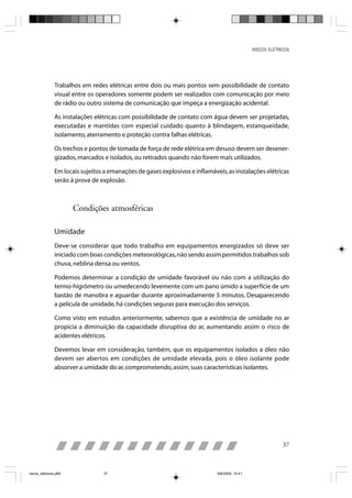 RISCOS ELÉTRICOS




                Trabalhos em redes elétricas entre dois ou mais pontos sem possibilidade de contato
                visual entre os operadores somente podem ser realizados com comunicação por meio
                de rádio ou outro sistema de comunicação que impeça a energização acidental.

                As instalações elétricas com possibilidade de contato com água devem ser projetadas,
                executadas e mantidas com especial cuidado quanto à blindagem, estanqueidade,
                isolamento, aterramento e proteção contra falhas elétricas.

                Os trechos e pontos de tomada de força de rede elétrica em desuso devem ser desener-
                gizados, marcados e isolados, ou retirados quando não forem mais utilizados.

                Em locais sujeitos a emanações de gases explosivos e inflamáveis, as instalações elétricas
                serão à prova de explosão.



                       Condições atmosféricas

                Umidade
                Deve-se considerar que todo trabalho em equipamentos energizados só deve ser
                iniciado com boas condições meteorológicas, não sendo assim permitidos trabalhos sob
                chuva, neblina densa ou ventos.

                Podemos determinar a condição de umidade favorável ou não com a utilização do
                termo-higrômetro ou umedecendo levemente com um pano úmido a superfície de um
                bastão de manobra e aguardar durante aproximadamente 5 minutos. Desaparecendo
                a película de umidade, há condições seguras para execução dos serviços.

                Como visto em estudos anteriormente, sabemos que a existência de umidade no ar
                propicia a diminuição da capacidade disruptiva do ar, aumentando assim o risco de
                acidentes elétricos.

                Devemos levar em consideração, também, que os equipamentos isolados a óleo não
                devem ser abertos em condições de umidade elevada, pois o óleo isolante pode
                absorver a umidade do ar, comprometendo, assim, suas características isolantes.




                                                                                                             37



riscos_eletricos.p65              37                                          8/8/2005, 10:41
 
