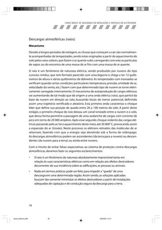CURSO BÁSICO DE SEGURANÇA EM INSTALAÇÕES E SERVIÇOS EM ELETRICIDADE




                       Descargas atmosféricas (raios)
                       Mecanismo

                       Devido a longos períodos de estiagem, as chuvas que começam a cair são normalmen-
                       te acompanhadas de tempestades, sendo estas originadas a partir do aquecimento do
                       solo pelos raios solares, que fazem o ar quente subir, carregando com este as partículas
                       de vapor, ou do encontro de uma massa de ar frio com uma massa de ar quente.

                       O raio é um fenômeno de natureza elétrica, sendo produzido por nuvens do tipo
                       cumulus nimbus, que tem formato parecido com uma bigorna e chega a ter 12 quilô-
                       metros de altura e vários quilômetros de diâmetro. As tempestades com trovoadas se
                       verificam quando certas condições particulares (temperatura, pressão, umidade do ar,
                       velocidade do vento, etc.) fazem com que determinado tipo de nuvem se torne eletri-
                       camente carregada internamente. O mecanismo de autoprodução de cargas elétricas
                       vai aumentando de tal modo que dá origem a uma onda elétrica (raio), que partirá da
                       base da nuvem em direção ao solo, buscando locais de menor potencial, definindo
                       assim uma trajetória ramificada e aleatória. Esta primeira onda caracteriza o choque
                       líder que define sua posição de queda entre 20 a 100 metros do solo. A partir deste
                       estágio, o primeiro choque do raio deixou um canal ionizado entre a nuvem e o solo,
                       que dessa forma permitirá a passagem de uma avalanche de cargas com corrente de
                       pico em torno de 20 000 ampères. Após esse segundo choque violento das cargas elé-
                       tricas passando pelo ar, há o aquecimento deste meio, até 30 000° C, provocando assim
                       a expansão do ar (trovão). Neste processo os elétrons retirados das moléculas de ar
                       retornam, fazendo com que a energia seja devolvida sob a forma de relâmpago.
                       As descargas atmosféricas podem ser ascendentes (da terra para a nuvem) ou descen-
                       dentes (da nuvem para a terra), ou ainda entre nuvens.

                       Com o intuito de evitar falsas expectativas ao sistema de proteção contra descargas
                       atmosféricas, devemos fazer os seguintes esclarecimentos:

                       •    O raio é um fenômeno da natureza absolutamente imprevisível tanto em
                            relação às suas características elétricas como em relação aos efeitos destruidores
                            decorrentes de sua incidência sobre as edificações, as pessoas ou animais.
                       •    Nada em termos práticos pode ser feito para impedir a "queda" de uma
                            descarga em uma determinada região. Assim sendo, as soluções aplicadas
                            buscam tão-somente minimizar os efeitos destruidores a partir de instalações
                            adequadas de captação e de condução segura da descarga para a terra.




                       38



riscos_eletricos.p65                   38                                             8/8/2005, 10:41
 