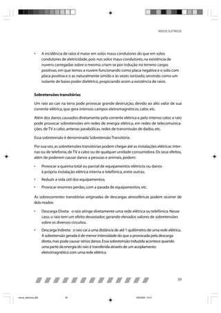 RISCOS ELÉTRICOS




                •      A incidência de raios é maior em solos maus condutores do que em solos
                       condutores de eletricidade, pois nos solos maus condutores, na existência de
                       nuvens carregadas sobre o mesmo, criam-se por indução no terreno cargas
                       positivas, em que temos a nuvem funcionando como placa negativa e o solo com
                       placa positiva e o ar, naturalmente úmido e às vezes ionizado, servindo como um
                       isolante de baixo poder dielétrico, propiciando assim a existência de raios.


                Sobretensões transitórias

                Um raio ao cair na terra pode provocar grande destruição, devido ao alto valor de sua
                corrente elétrica, que gera intensos campos eletromagnéticos, calor, etc.

                Além dos danos causados diretamente pela corrente elétrica e pelo intenso calor, o raio
                pode provocar sobretensões em redes de energia elétrica, em redes de telecomunica-
                ções, de TV a cabo, antenas parabólicas, redes de transmissão de dados, etc.

                Essa sobretensão é denominada Sobretensão Transitória.

                Por sua vez, as sobretensões transitórias podem chegar até as instalações elétricas inter-
                nas ou de telefonia, de TV a cabo ou de qualquer unidade consumidora. Os seus efeitos,
                além de poderem causar danos a pessoas e animais, podem:

                •      Provocar a queima total ou parcial de equipamentos elétricos ou danos
                       à própria instalação elétrica interna e telefônica, entre outras;
                •      Reduzir a vida útil dos equipamentos;
                •      Provocar enormes perdas, com a parada de equipamentos, etc.

                As sobrecorrentes transitórias originadas de descargas atmosféricas podem ocorrer de
                dois modos:

                •      Descarga Direta: o raio atinge diretamente uma rede elétrica ou telefônica. Nesse
                       caso, o raio tem um efeito devastador, gerando elevados valores de sobretensões
                       sobre os diversos circuitos.
                •      Descarga Indireta: o raio cai a uma distância de até 1 quilômetro de uma rede elétrica.
                       A sobretensão gerada é de menor intensidade do que a provocada pela descarga
                       direta, mas pode causar sérios danos. Essa sobretensão induzida acontece quando
                       uma parte da energia do raio é transferida através de um acoplamento
                       eletromagnético com uma rede elétrica.




                                                                                                                 39



riscos_eletricos.p65                 39                                           8/8/2005, 10:41
 