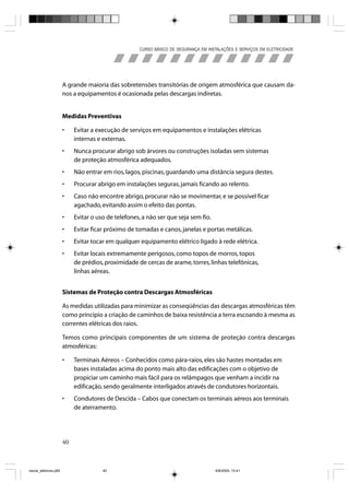 CURSO BÁSICO DE SEGURANÇA EM INSTALAÇÕES E SERVIÇOS EM ELETRICIDADE




                       A grande maioria das sobretensões transitórias de origem atmosférica que causam da-
                       nos a equipamentos é ocasionada pelas descargas indiretas.


                       Medidas Preventivas

                       •    Evitar a execução de serviços em equipamentos e instalações elétricas
                            internas e externas.
                       •    Nunca procurar abrigo sob árvores ou construções isoladas sem sistemas
                            de proteção atmosférica adequados.
                       •    Não entrar em rios, lagos, piscinas, guardando uma distância segura destes.
                       •    Procurar abrigo em instalações seguras, jamais ficando ao relento.
                       •    Caso não encontre abrigo, procurar não se movimentar, e se possível ficar
                            agachado, evitando assim o efeito das pontas.
                       •    Evitar o uso de telefones, a não ser que seja sem fio.
                       •    Evitar ficar próximo de tomadas e canos, janelas e portas metálicas.
                       •    Evitar tocar em qualquer equipamento elétrico ligado à rede elétrica.
                       •    Evitar locais extremamente perigosos, como topos de morros, topos
                            de prédios, proximidade de cercas de arame, torres, linhas telefônicas,
                            linhas aéreas.


                       Sistemas de Proteção contra Descargas Atmosféricas

                       As medidas utilizadas para minimizar as conseqüências das descargas atmosféricas têm
                       como princípio a criação de caminhos de baixa resistência a terra escoando à mesma as
                       correntes elétricas dos raios.

                       Temos como principais componentes de um sistema de proteção contra descargas
                       atmosféricas:

                       •    Terminais Aéreos – Conhecidos como pára-raios, eles são hastes montadas em
                            bases instaladas acima do ponto mais alto das edificações com o objetivo de
                            propiciar um caminho mais fácil para os relâmpagos que venham a incidir na
                            edificação, sendo geralmente interligados através de condutores horizontais.
                       •    Condutores de Descida – Cabos que conectam os terminais aéreos aos terminais
                            de aterramento.




                       40



riscos_eletricos.p65                   40                                             8/8/2005, 10:41
 