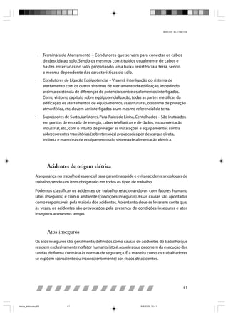 RISCOS ELÉTRICOS




                •      Terminais de Aterramento – Condutores que servem para conectar os cabos
                       de descida ao solo. Sendo os mesmos constituídos usualmente de cabos e
                       hastes enterradas no solo, propiciando uma baixa resistência a terra, sendo
                       a mesma dependente das características do solo.
                •      Condutores de Ligação Eqüipotencial – Visam à interligação do sistema de
                       aterramento com os outros sistemas de aterramento da edificação, impedindo
                       assim a existência de diferenças de potenciais entre os elementos interligados.
                       Como visto no capítulo sobre eqüipotencialização, todas as partes metálicas da
                       edificação, os aterramentos de equipamentos, as estruturas, o sistema de proteção
                       atmosférica, etc. devem ser interligados a um mesmo referencial de terra.
                •      Supressores de Surto, Varistores, Pára-Raios de Linha, Centelhados – São instalados
                       em pontos de entrada de energia, cabos telefônicos e de dados, instrumentação
                       industrial, etc., com o intuito de proteger as instalações e equipamentos contra
                       sobrecorrentes transitórias (sobretensões) provocadas por descargas direta,
                       indireta e manobras de equipamentos do sistema de alimentação elétrica.




                         Acidentes de origem elétrica
                A segurança no trabalho é essencial para garantir a saúde e evitar acidentes nos locais de
                trabalho, sendo um item obrigatório em todos os tipos de trabalho.

                Podemos classificar os acidentes de trabalho relacionando-os com fatores humano
                (atos inseguros) e com o ambiente (condições inseguras). Essas causas são apontadas
                como responsáveis pela maioria dos acidentes. No entanto, deve-se levar em conta que,
                às vezes, os acidentes são provocados pela presença de condições inseguras e atos
                inseguros ao mesmo tempo.



                         Atos inseguros
                Os atos inseguros são, geralmente, definidos como causas de acidentes do trabalho que
                residem exclusivamente no fator humano, isto é, aqueles que decorrem da execução das
                tarefas de forma contrária às normas de segurança. É a maneira como os trabalhadores
                se expõem (consciente ou inconscientemente) aos riscos de acidentes.




                                                                                                              41



riscos_eletricos.p65                 41                                        8/8/2005, 10:41
 