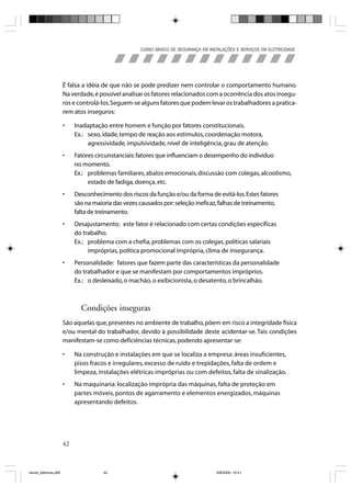 CURSO BÁSICO DE SEGURANÇA EM INSTALAÇÕES E SERVIÇOS EM ELETRICIDADE




                       É falsa a idéia de que não se pode predizer nem controlar o comportamento humano.
                       Na verdade, é possível analisar os fatores relacionados com a ocorrência dos atos insegu-
                       ros e controlá-los. Seguem-se alguns fatores que podem levar os trabalhadores a pratica-
                       rem atos inseguros:

                       •    Inadaptação entre homem e função por fatores constitucionais.
                            Ex.: sexo, idade, tempo de reação aos estímulos, coordenação motora,
                                 agressividade, impulsividade, nível de inteligência, grau de atenção.
                       •    Fatores circunstanciais: fatores que influenciam o desempenho do indivíduo
                            no momento.
                            Ex.: problemas familiares, abalos emocionais, discussão com colegas, alcoolismo,
                                 estado de fadiga, doença, etc.
                       •    Desconhecimento dos riscos da função e/ou da forma de evitá-los. Estes fatores
                            são na maioria das vezes causados por: seleção ineficaz, falhas de treinamento,
                            falta de treinamento.
                       •    Desajustamento: este fator é relacionado com certas condições específicas
                            do trabalho.
                            Ex.: problema com a chefia, problemas com os colegas, políticas salariais
                                 impróprias, política promocional imprópria, clima de insegurança.
                       •    Personalidade: fatores que fazem parte das características da personalidade
                            do trabalhador e que se manifestam por comportamentos impróprios.
                            Ex.: o desleixado, o machão, o exibicionista, o desatento, o brincalhão.



                              Condições inseguras
                       São aquelas que, presentes no ambiente de trabalho, põem em risco a integridade física
                       e/ou mental do trabalhador, devido à possibilidade deste acidentar-se. Tais condições
                       manifestam-se como deficiências técnicas, podendo apresentar-se:

                       •    Na construção e instalações em que se localiza a empresa: áreas insuficientes,
                            pisos fracos e irregulares, excesso de ruído e trepidações, falta de ordem e
                            limpeza, instalações elétricas impróprias ou com defeitos, falta de sinalização.
                       •    Na maquinaria: localização imprópria das máquinas, falta de proteção em
                            partes móveis, pontos de agarramento e elementos energizados, máquinas
                            apresentando defeitos.




                       42



riscos_eletricos.p65                   42                                             8/8/2005, 10:41
 