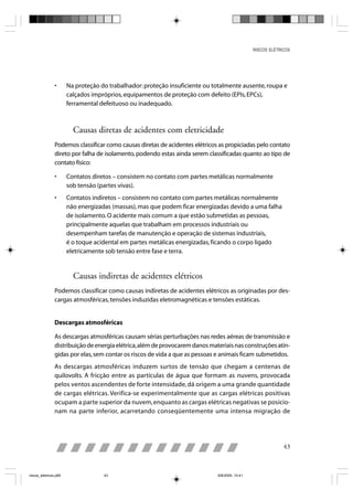 RISCOS ELÉTRICOS




                •      Na proteção do trabalhador: proteção insuficiente ou totalmente ausente, roupa e
                       calçados impróprios, equipamentos de proteção com defeito (EPIs, EPCs),
                       ferramental defeituoso ou inadequado.



                         Causas diretas de acidentes com eletricidade
                Podemos classificar como causas diretas de acidentes elétricos as propiciadas pelo contato
                direto por falha de isolamento, podendo estas ainda serem classificadas quanto ao tipo de
                contato físico:

                •      Contatos diretos – consistem no contato com partes metálicas normalmente
                       sob tensão (partes vivas).
                •      Contatos indiretos – consistem no contato com partes metálicas normalmente
                       não energizadas (massas), mas que podem ficar energizadas devido a uma falha
                       de isolamento. O acidente mais comum a que estão submetidas as pessoas,
                       principalmente aquelas que trabalham em processos industriais ou
                       desempenham tarefas de manutenção e operação de sistemas industriais,
                       é o toque acidental em partes metálicas energizadas, ficando o corpo ligado
                       eletricamente sob tensão entre fase e terra.


                         Causas indiretas de acidentes elétricos
                Podemos classificar como causas indiretas de acidentes elétricos as originadas por des-
                cargas atmosféricas, tensões induzidas eletromagnéticas e tensões estáticas.


                Descargas atmosféricas

                As descargas atmosféricas causam sérias perturbações nas redes aéreas de transmissão e
                distribuição de energia elétrica, além de provocarem danos materiais nas construções atin-
                gidas por elas, sem contar os riscos de vida a que as pessoas e animais ficam submetidos.
                As descargas atmosféricas induzem surtos de tensão que chegam a centenas de
                quilovolts. A fricção entre as partículas de água que formam as nuvens, provocada
                pelos ventos ascendentes de forte intensidade, dá origem a uma grande quantidade
                de cargas elétricas. Verifica-se experimentalmente que as cargas elétricas positivas
                ocupam a parte superior da nuvem, enquanto as cargas elétricas negativas se posicio-
                nam na parte inferior, acarretando conseqüentemente uma intensa migração de




                                                                                                             43



riscos_eletricos.p65                43                                        8/8/2005, 10:41
 