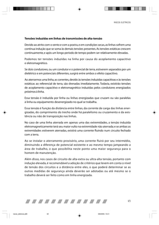 RISCOS ELÉTRICOS




                Tensões induzidas em linhas de transmissões de alta-tensão

                Devido ao atrito com o vento e com a poeira, e em condições secas, as linhas sofrem uma
                contínua indução que se soma às demais tensões presentes. As tensões estáticas crescem
                continuamente, e após um longo período de tempo podem ser relativamente elevadas.

                Podemos ter tensões induzidas na linha por causa do acoplamento capacitivo
                e eletromagnético.

                Se dois condutores, ou um condutor e o potencial de terra, estiverem separados por um
                dielétrico e em potenciais diferentes, surgirá entre ambos o efeito capacitivo.

                Ao aterrarmos uma linha, as correntes, devido às tensões induzidas capacitivas e às tensões
                estáticas ao referencial de terra, são drenadas imediatamente. Todavia, existirão tensões
                de acoplamento capacitivo e eletromagnético induzidas pelos condutores energizados
                próximos à linha.

                Essa tensão é induzida por linha ou linhas energizadas que cruzam ou são paralelas
                à linha ou equipamento desenergizado no qual se trabalha.

                Essa tensão é função da distância entre linhas, da corrente de carga das linhas ener-
                gizadas, do comprimento do trecho onde há paralelismo ou cruzamento e da exis-
                tência ou não de transposição nas linhas.

                No caso de uma linha aterrada em apenas uma das extremidades, a tensão induzida
                eletromagneticamente terá seu maior vulto na extremidade não aterrada; e se ambas as
                extremidades estiverem aterradas, existirá uma corrente fluindo num circuito fechado
                com a terra.

                Ao se instalar o aterramento provisório, uma corrente fluirá por seu intermédio,
                diminuindo a diferença de potencial existente e ao mesmo tempo jampeando a
                área de trabalho, o que possibilita neste ponto uma maior segurança para o
                homem de manutenção.

                Além disso, nos casos de circuito de alta-extra ou ultra-alta tensão, portanto com
                indução elevada, é recomendável a adoção de critérios que levem em conta o nível
                de tensão dos circuitos e a distância entre eles, o que poderá determinar se as
                outras medidas de segurança ainda deverão ser adotadas ou até mesmo se o
                trabalho deverá ser feito como em linha energizada.




                                                                                                              45



riscos_eletricos.p65               45                                          8/8/2005, 10:41
 