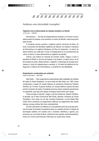 CURSO BÁSICO DE SEGURANÇA EM INSTALAÇÕES E SERVIÇOS EM ELETRICIDADE




                            Acidentes com eletricidade (exemplos)

                            Vigilante morre eletrocutado ao hastear bandeira no Recife
                            JC On Line – 7/9/2004

                                 Pernambuco – No Dia da Independência do Brasil, um homem morreu
                            eletrocutado ao hastear uma bandeira no centro de Recife, nesta terça-feira
                            pela manhã.
                                 O acidente ocorreu quando o vigilante Laércio Honorato da Silva, 43
                            anos, funcionário da Nordeste Vigilância de Valores, foi hastear a bandeira
                            de Pernambuco na agência Bradesco da Rua do Imperador, no bairro de
                            Santo Antônio, por volta das 7 horas. O hasteamento é um procedimento de
                            rotina no banco e cabe diariamente ao vigilante de plantão.
                                 Laércio, que estava na varanda do primeiro andar, chegou a subir a
                            bandeira do Brasil, e na hora de hastear a do Estado, o mastro tocou no fio
                            de energia do poste, eletrocutando o vigilante. A descarga de energia arre-
                            messou o corpo do vigilante para a varanda, a 1,6 metro de distância do fio.
                            Segundo o Instituto de Criminalística, o acidente foi uma fatalidade.


                            Engenheiros condenados por acidente
                            Folha de São Paulo – 28/4/1999

                                 São Paulo – Dois engenheiros responsáveis pela instalação de enfeites
                            de natal no Clube Paulistano, na zona oeste de São Paulo, em 1997, foram
                            condenados a pagar 20 cestas básicas ao estudante Guilherme Orlando
                            Günther, de 14 anos. O garoto recebeu um choque elétrico quando brincava
                            próximo à piscina do clube. O acidente provocou danos cerebrais gravíssimos
                            no estudante, que hoje nem sequer consegue tomar banho sem ajuda.
                                 "Essa punição é ridícula", reagiu o pai de Guilherme, Newton Günther.
                            A decisão, da 3ª Vara Criminal de São Paulo, absolve a diretoria do Clube
                            Paulistano. Com base na Lei dos Juizados Especiais, a juíza Nidea Rita
                            Coltro Sorci condenou os engenheiros elétricos ao pagamento das cestas
                            básicas, porque ambos têm bons antecedentes.
                                 Os dois colocaram os enfeites em uma palmeira perto de uma das pisci-
                            nas do clube. Encostado na palmeira havia um andaime de ferro. A fiação da
                            iluminação natalina, em contato com o andaime, eletrificou o garoto, que
                            brincava com uma bola de tênis. Guilherme teve parada cardiorrespiratória,
                            entrou em coma e permaneceu internado por quase dois meses.




                       46



riscos_eletricos.p65                 46                                               8/8/2005, 10:41
 