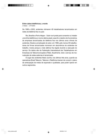 Entre cabos telefônicos, a morte
                       O Globo – 27/7/2003

                       De 1998 a 2003, acidentes vitimaram 49 trabalhadores terceirizados em
                       redes de telefonia fixa no país

                           Rio, Brasília e Porto Alegre – Subir num poste para consertar ou instalar
                       uma linha telefônica e morrer eletrocutado: esse foi o destino de funcionários
                       de empresas terceirizadas de telefonia fixa nos últimos anos vítimas de
                       acidentes. Desde a privatização do setor, em 1998, pelo menos 49 trabalha-
                       dores de firmas terceirizadas morreram em decorrência de acidentes de
                       trabalho, muitos porque a rede elétrica fica ligada durante a execução do
                       serviço. Os dados são da Federação Interestadual dos Trabalhadores em
                       Empresas de Telecomunicações (Fittel). Atualmente, todo o serviço de ma-
                       nutenção de redes externas é terceirizado.
                           O auge dos acidentes fatais ocorreu nos últimos três anos, quando as
                       operadoras Brasil Telecom, Telemar e Telefônica tiveram de cumprir o plano
                       de antecipação de metas de expansão e qualidade, para poder operar em
                       outros segmentos.




riscos_eletricos.p65            48                                          8/8/2005, 10:41
 