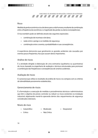 CURSO BÁSICO DE SEGURANÇA EM INSTALAÇÕES E SERVIÇOS EM ELETRICIDADE




                       Risco
                       Medida da perda econômica e/ou de danos para a vida humana, resultante da combinação
                       entre a freqüência da ocorrência e a magnitude das perdas ou danos (conseqüências).

                       O risco também pode ser definido através das seguintes expressões:

                            »   combinação de incerteza e de dano;
                            »   razão entre o perigo e as medidas de segurança;
                            »   combinação entre o evento, a probabilidade e suas conseqüências.


                       A experiência demonstra que geralmente os grandes acidentes são causados por
                       eventos pouco freqüentes, mas que causam danos importantes.


                       Análise de riscos
                       É a atividade dirigida à elaboração de uma estimativa (qualitativa ou quantitativa)
                       do riscos, baseada na engenharia de avaliação e técnicas estruturadas para promover
                       a combinação das freqüências e conseqüências de cenários acidentais.


                       Avaliação de riscos
                       É o processo que utiliza os resultados da análise de riscos e os compara com os critérios
                       de tolerabilidade previamente estabelecidos.


                       Gerenciamento de riscos
                       É a formulação e a execução de medidas e procedimentos técnicos e administrativos
                       que têm o objetivo de prever, controlar ou reduzir os riscos existentes na instalação
                       industrial, objetivando mantê-la operando dentro dos requerimentos de segurança
                       considerados toleráveis.


                       Níveis de risco
                            » Catastrófico            » Moderado                    » Desprezível
                            » Crítico                 » Não Crítico




                       50



riscos_eletricos.p65                    50                                           8/8/2005, 10:41
 