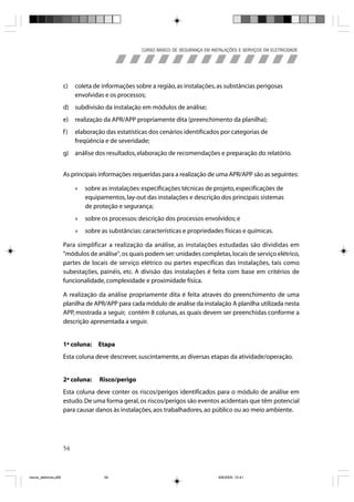 CURSO BÁSICO DE SEGURANÇA EM INSTALAÇÕES E SERVIÇOS EM ELETRICIDADE




                       c)   coleta de informações sobre a região, as instalações, as substâncias perigosas
                            envolvidas e os processos;
                       d) subdivisão da instalação em módulos de análise;
                       e)   realização da APR/APP propriamente dita (preenchimento da planilha);
                       f)   elaboração das estatísticas dos cenários identificados por categorias de
                            freqüência e de severidade;
                       g) análise dos resultados, elaboração de recomendações e preparação do relatório.


                       As principais informações requeridas para a realização de uma APR/APP são as seguintes:

                            »   sobre as instalações: especificações técnicas de projeto, especificações de
                                equipamentos, lay-out das instalações e descrição dos principais sistemas
                                de proteção e segurança;
                            »   sobre os processos: descrição dos processos envolvidos; e
                            »   sobre as substâncias: características e propriedades físicas e químicas.

                       Para simplificar a realização da análise, as instalações estudadas são divididas em
                       "módulos de análise", os quais podem ser: unidades completas, locais de serviço elétrico,
                       partes de locais de serviço elétrico ou partes específicas das instalações, tais como
                       subestações, painéis, etc. A divisão das instalações é feita com base em critérios de
                       funcionalidade, complexidade e proximidade física.

                       A realização da análise propriamente dita é feita através do preenchimento de uma
                       planilha de APR/APP para cada módulo de análise da instalação A planilha utilizada nesta
                       APP, mostrada a seguir, contém 8 colunas, as quais devem ser preenchidas conforme a
                       descrição apresentada a seguir.


                       1ª coluna:    Etapa
                       Esta coluna deve descrever, suscintamente, as diversas etapas da atividade/operação.


                       2ª coluna:    Risco/perigo
                       Esta coluna deve conter os riscos/perigos identificados para o módulo de análise em
                       estudo. De uma forma geral, os riscos/perigos são eventos acidentais que têm potencial
                       para causar danos às instalações, aos trabalhadores, ao público ou ao meio ambiente.




                       54



riscos_eletricos.p65                   54                                             8/8/2005, 10:41
 