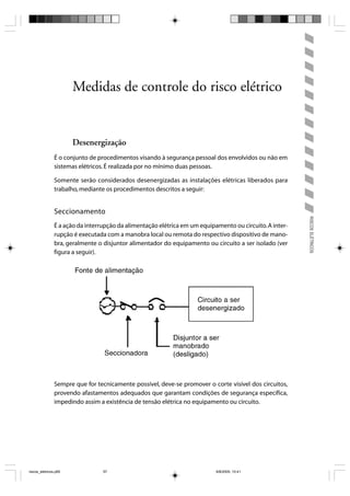Medidas de controle do risco elétrico


                       Desenergização
                É o conjunto de procedimentos visando à segurança pessoal dos envolvidos ou não em
                sistemas elétricos. É realizada por no mínimo duas pessoas.

                Somente serão considerados desenergizadas as instalações elétricas liberados para
                trabalho, mediante os procedimentos descritos a seguir:


                Seccionamento




                                                                                                          RISCOS ELÉTRICOS
                É a ação da interrupção da alimentação elétrica em um equipamento ou circuito. A inter-
                rupção é executada com a manobra local ou remota do respectivo dispositivo de mano-
                bra, geralmente o disjuntor alimentador do equipamento ou circuito a ser isolado (ver
                figura a seguir).




                Sempre que for tecnicamente possível, deve-se promover o corte visível dos circuitos,
                provendo afastamentos adequados que garantam condições de segurança específica,
                impedindo assim a existência de tensão elétrica no equipamento ou circuito.




riscos_eletricos.p65              57                                        8/8/2005, 10:41
 