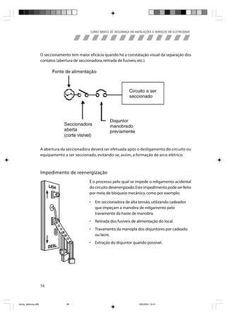 CURSO BÁSICO DE SEGURANÇA EM INSTALAÇÕES E SERVIÇOS EM ELETRICIDADE




                       O seccionamento tem maior eficácia quando há a constatação visual da separação dos
                       contatos (abertura de seccionadora, retirada de fusíveis, etc.).




                       A abertura da seccionadora deverá ser efetuada após o desligamento do circuito ou
                       equipamento a ser seccionado, evitando-se, assim, a formação de arco elétrico.



                       Impedimento de reenergização
                                                 É o processo pelo qual se impede o religamento acidental
                                                 do circuito desenergizado. Este impedimento pode ser feito
                                                 por meio de bloqueio mecânico, como por exemplo:

                                                 •   Em seccionadora de alta tensão, utilizando cadeados
                                                     que impeçam a manobra de religamento pelo
                                                     travamento da haste de manobra.
                                                 •   Retirada dos fusíveis de alimentação do local.
                                                 •   Travamento da manopla dos disjuntores por cadeado
                                                     ou lacre.
                                                 •   Extração do disjuntor quando possível.




                       58



riscos_eletricos.p65                 58                                            8/8/2005, 10:41
 