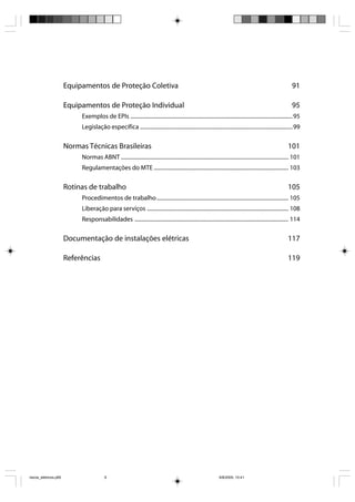 Equipamentos de Proteção Coletiva                                                                                                        91

                       Equipamentos de Proteção Individual                                                                                                      95
                            Exemplos de EPIs ...................................................................................................................... 95
                            Legislação específica ............................................................................................................... 99

                       Normas Técnicas Brasileiras                                                                                                            101
                            Normas ABNT .......................................................................................................................... 101
                            Regulamentações do MTE .................................................................................................. 103

                       Rotinas de trabalho                                                                                                                    105
                            Procedimentos de trabalho ................................................................................................ 105
                            Liberação para serviços ....................................................................................................... 108
                            Responsabilidades ................................................................................................................ 114

                       Documentação de instalações elétricas                                                                                                  117

                       Referências                                                                                                                            119




riscos_eletricos.p65                      6                                                                       8/8/2005, 10:41
 