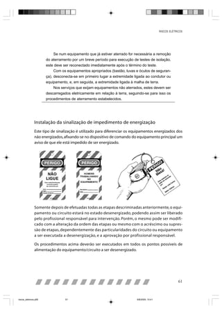 RISCOS ELÉTRICOS




                            Se num equipamento que já estiver aterrado for necessária a remoção
                       do aterramento por um breve período para execução de testes de isolação,
                       este deve ser reconectado imediatamente após o término do teste.
                            Com os equipamentos apropriados (bastão, luvas e óculos de seguran-
                       ça), desconecta-se em primeiro lugar a extremidade ligada ao condutor ou
                       equipamento, e, em seguida, a extremidade ligada à malha de terra.
                            Nos serviços que exijam equipamentos não aterrados, estes devem ser
                       descarregados eletricamente em relação à terra, seguindo-se para isso os
                       procedimentos de aterramento estabelecidos.




                Instalação da sinalização de impedimento de energização
                Este tipo de sinalização é utilizado para diferenciar os equipamentos energizados dos
                não energizados, afixando-se no dispositivo de comando do equipamento principal um
                aviso de que ele está impedido de ser energizado.




                Somente depois de efetuadas todas as etapas descriminadas anteriormente, o equi-
                pamento ou circuito estará no estado desenergizado, podendo assim ser liberado
                pelo profissional responsável para intervenção. Porém, o mesmo pode ser modifi-
                cado com a alteração da ordem das etapas ou mesmo com o acréscimo ou supres-
                são de etapas, dependentemente das particularidades do circuito ou equipamento
                a ser executada a desenergização, e a aprovação por profissional responsável.

                Os procedimentos acima deverão ser executados em todos os pontos possíveis de
                alimentação do equipamento/circuito a ser desenergizado.




                                                                                                          61



riscos_eletricos.p65              61                                       8/8/2005, 10:41
 