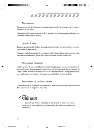 CURSO BÁSICO DE SEGURANÇA EM INSTALAÇÕES E SERVIÇOS EM ELETRICIDADE




                             Aterramento
                       Os sistemas de aterramento devem satisfazer às prescrições de segurança das pessoas e
                       funcionais da instalação.

                       O valor da resistência de aterramento deve satisfazer às condições de proteção e de fun-
                       cionamento da instalação elétrica.



                             Ligações à terra
                       Qualquer que seja sua finalidade (proteção ou funcional), o aterramento deve ser único
                       em cada local da instalação.

                       Para casos específicos, de acordo com as prescrições da instalação, o aterramento pode
                       ser usado separadamente, desde que sejam tomadas as devidas precauções.



                             Aterramento funcional
                       É o aterramento de um ponto (do sistema, da instalação ou do equipamento) destinado
                       a outros fins que não a proteção contra choques elétricos. Em particular, no contexto da
                       seção, o termo "funcional" está associado ao uso do aterramento e da eqüipotencializa-
                       ção para fins de transmissão de sinais e de compatibilidade eletromagnética.



                             Aterramento do condutor neutro
                       Quando a instalação for alimentada diretamente pela concessionária, o condutor neutro
                       deve ser aterrado na origem da instalação.




                             Observação
                                 Do ponto de vista da instalação, o aterramento do neutro na origem
                             proporciona uma melhoria na equalização de potenciais essencial
                             à segurança.




                       62



riscos_eletricos.p65                  62                                             8/8/2005, 10:41
 