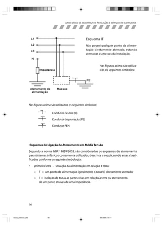CURSO BÁSICO DE SEGURANÇA EM INSTALAÇÕES E SERVIÇOS EM ELETRICIDADE




                                                                        Esquema IT
                                                                        Não possui qualquer ponto da alimen-
                                                                        tação diretamente aterrado, estando
                                                                        aterradas as massas da instalação.



                                                                                     Nas figuras acima são utiliza-
                                                                                     dos os seguintes símbolos:




                       Nas figuras acima são utilizados os seguintes símbolos:

                                            Condutor neutro (N)

                                            Condutor de proteção (PE)
                                  •         Condutor PEN




                       Esquemas de Ligação de Aterramento em Média Tensão

                       Segundo a norma NBR 14039/2003, são considerados os esquemas de aterramento
                       para sistemas trifásicos comumente utilizados, descritos a seguir, sendo estes classi-
                       ficados conforme a seguinte simbologia:

                       •    primeira letra – situação da alimentação em relação à terra:

                            »   T = um ponto de alimentação (geralmente o neutro) diretamente aterrado;

                            »   I = isolação de todas as partes vivas em relação à terra ou aterramento
                                de um ponto através de uma impedância.




                       66



riscos_eletricos.p65                   66                                             8/8/2005, 10:41
 