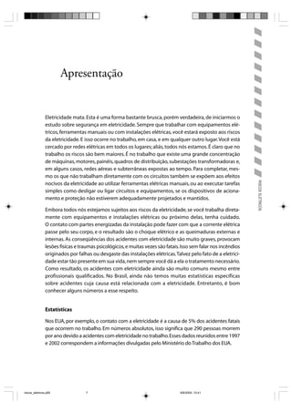 Apresentação


                Eletricidade mata. Esta é uma forma bastante brusca, porém verdadeira, de iniciarmos o
                estudo sobre segurança em eletricidade. Sempre que trabalhar com equipamentos elé-
                tricos, ferramentas manuais ou com instalações elétricas, você estará exposto aos riscos
                da eletricidade. E isso ocorre no trabalho, em casa, e em qualquer outro lugar. Você está
                cercado por redes elétricas em todos os lugares; aliás, todos nós estamos. É claro que no
                trabalho os riscos são bem maiores. É no trabalho que existe uma grande concentração
                de máquinas, motores, painéis, quadros de distribuição, subestações transformadoras e,
                em alguns casos, redes aéreas e subterrâneas expostas ao tempo. Para completar, mes-
                mo os que não trabalham diretamente com os circuitos também se expõem aos efeitos




                                                                                                                 RISCOS ELÉTRICOS
                nocivos da eletricidade ao utilizar ferramentas elétricas manuais, ou ao executar tarefas
                simples como desligar ou ligar circuitos e equipamentos, se os dispositivos de aciona-
                mento e proteção não estiverem adequadamente projetados e mantidos.

                Embora todos nós estejamos sujeitos aos riscos da eletricidade, se você trabalha direta-
                mente com equipamentos e instalações elétricas ou próximo delas, tenha cuidado.
                O contato com partes energizadas da instalação pode fazer com que a corrente elétrica
                passe pelo seu corpo, e o resultado são o choque elétrico e as queimaduras externas e
                internas. As conseqüências dos acidentes com eletricidade são muito graves, provocam
                lesões físicas e traumas psicológicos, e muitas vezes são fatais. Isso sem falar nos incêndios
                originados por falhas ou desgaste das instalações elétricas. Talvez pelo fato de a eletrici-
                dade estar tão presente em sua vida, nem sempre você dá a ela o tratamento necessário.
                Como resultado, os acidentes com eletricidade ainda são muito comuns mesmo entre
                profissionais qualificados. No Brasil, ainda não temos muitas estatísticas específicas
                sobre acidentes cuja causa está relacionada com a eletricidade. Entretanto, é bom
                conhecer alguns números a esse respeito.


                Estatísticas

                Nos EUA, por exemplo, o contato com a eletricidade é a causa de 5% dos acidentes fatais
                que ocorrem no trabalho. Em números absolutos, isso significa que 290 pessoas morrem
                por ano devido a acidentes com eletricidade no trabalho. Esses dados reunidos entre 1997
                e 2002 correspondem a informações divulgadas pelo Ministério do Trabalho dos EUA.




riscos_eletricos.p65               7                                             8/8/2005, 10:41
 