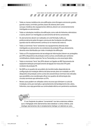 CURSO BÁSICO DE SEGURANÇA EM INSTALAÇÕES E SERVIÇOS EM ELETRICIDADE




                       •    Todas as massas metálicas de uma edificação, como ferragens estruturais, grades,
                            guarda-corpos, corrimãos, portões, bases de antenas, bem como
                            carcaças metálicas dos equipamentos elétricos, devem ser convenientemente
                            interligadas ao aterramento.
                       •    Todas as tubulações metálicas da edificação, como rede de hidrantes, eletrodutos
                            e outros, devem ser interligadas ao aterramento de forma conveniente.
                       •    Os aterramentos devem ser realizados em anel fechado, malha, ou
                            preferencialmente pelas ferragens estruturais das fundações da edificação,
                            quando esta for eletricamente contínua (e na maioria das vezes é).
                       •    Todos os terminais "terra" existentes nos equipamentos deverão estar
                            interligados ao aterramento via condutores de proteção PE que, obviamente,
                            deverão estar distribuídos por toda a instalação da edificação.
                       •    Todos os ETIs (equipamentos de tecnologia de informações) devem ser protegidos
                            por DPSs (dispositivos de proteção contra surtos), constituídos por varistores
                            centelhadores, diodos especiais, Taz ou Tranzooby, ou uma associação deles.
                       •    Todos os terminais "terra" dos DPSs devem ser ligados ao BEP (barramento de
                            eqüipotencialização principal) através da ligação da massa dos ETIs pelo
                            condutor de proteção PE.
                       •    No QDP, ou no quadro do secundário do transformador, dependendo da
                            configuração da instalação elétrica de baixa tensão, deve ser instalado um DPS
                            (dispositivo de proteção contra surtos) de características nominais mais elevadas
                            que possibilite uma coordenação eficaz nos quadros de alimentação dos
                            circuitos terminais que alimentam os ETIs.
                       •    Nestes casos podem ser utilizados vários recursos que otimizem o custo da
                            instalação, como, por exemplo, o aproveitamento de bandejamento dos cabos,
                            hidrantes, caso seja garantida sua continuidade elétrica em parâmetros aceitáveis.




                                   O uso freqüente da palavra "conveniente" nos itens anteriores enfatiza
                              que a interligação entre aterramentos deve obedecer a certos critérios, pois
                              interligar aterramentos não é simplesmente interligar um eletrodo ao outro.




                       72



riscos_eletricos.p65                  72                                             8/8/2005, 10:41
 